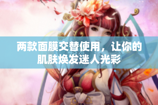 两款面膜交替使用，让你的肌肤焕发迷人光彩