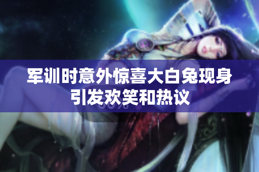 军训时意外惊喜大白兔现身引发欢笑和热议
