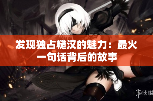 发现独占糙汉的魅力：最火一句话背后的故事