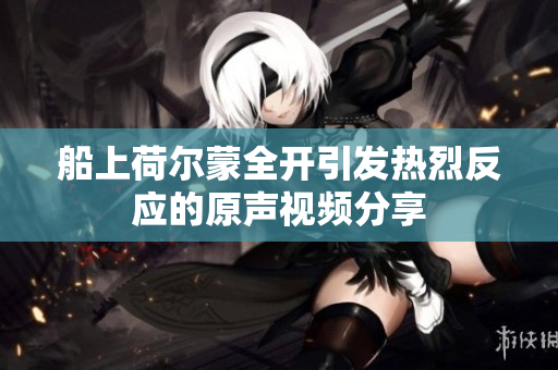 船上荷尔蒙全开引发热烈反应的原声视频分享