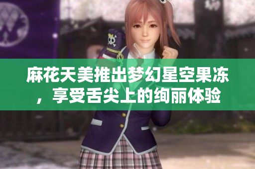 麻花天美推出梦幻星空果冻，享受舌尖上的绚丽体验