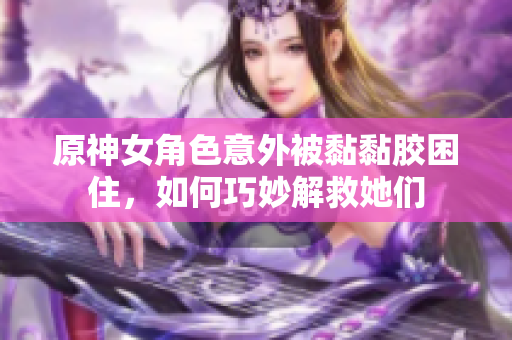 原神女角色意外被黏黏胶困住，如何巧妙解救她们