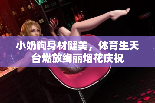 小奶狗身材健美，体育生天台燃放绚丽烟花庆祝
