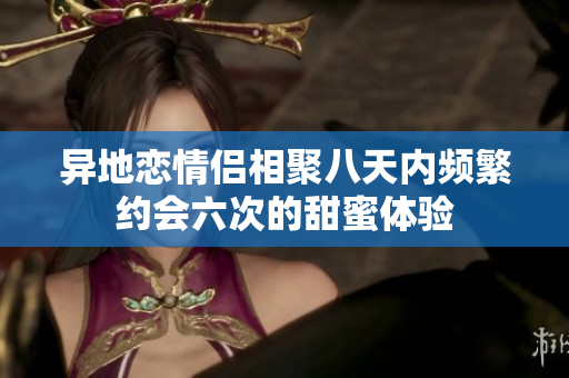异地恋情侣相聚八天内频繁约会六次的甜蜜体验