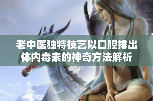 老中医独特技艺以口腔排出体内毒素的神奇方法解析