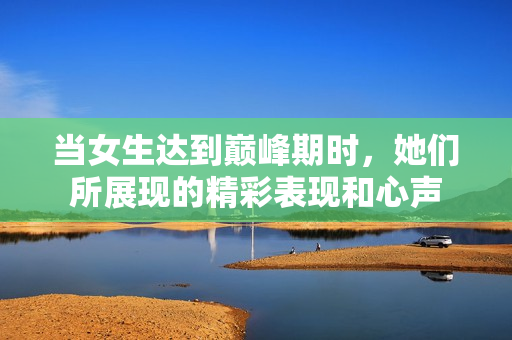 当女生达到巅峰期时，她们所展现的精彩表现和心声