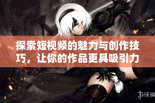 探索短视频的魅力与创作技巧，让你的作品更具吸引力