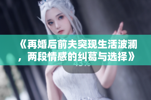 《再婚后前夫突现生活波澜，两段情感的纠葛与选择》