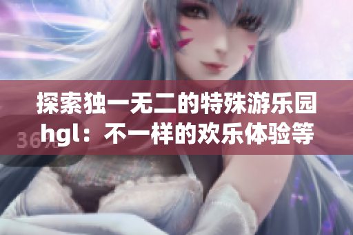 探索独一无二的特殊游乐园hgl：不一样的欢乐体验等着你