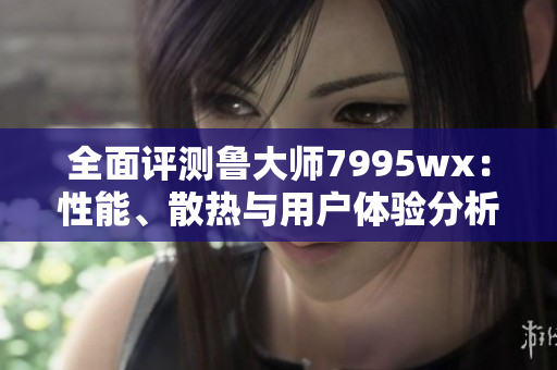 全面评测鲁大师7995wx：性能、散热与用户体验分析