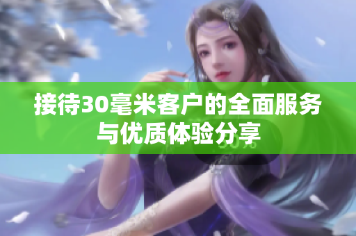 接待30毫米客户的全面服务与优质体验分享