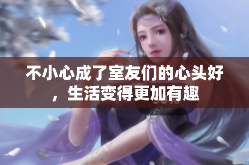 不小心成了室友们的心头好，生活变得更加有趣