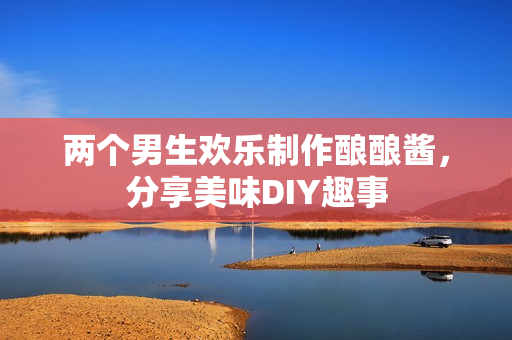 两个男生欢乐制作酿酿酱，分享美味DIY趣事
