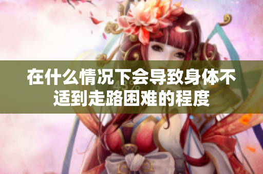 在什么情况下会导致身体不适到走路困难的程度