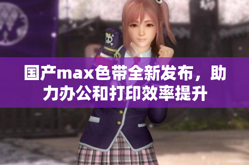 国产max色带全新发布，助力办公和打印效率提升