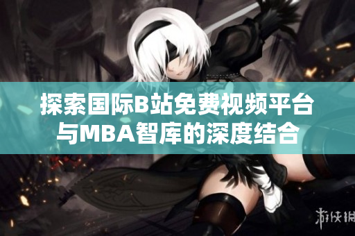 探索国际B站免费视频平台与MBA智库的深度结合