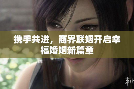 携手共进，商界联姻开启幸福婚姻新篇章