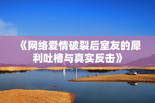 《网络爱情破裂后室友的犀利吐槽与真实反击》