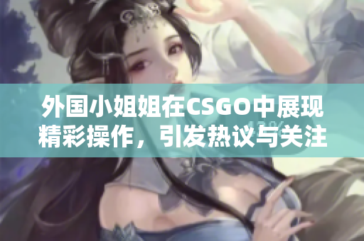 外国小姐姐在CSGO中展现精彩操作，引发热议与关注