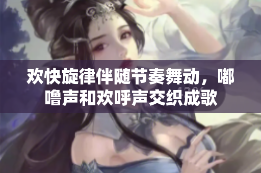 欢快旋律伴随节奏舞动，嘟噜声和欢呼声交织成歌