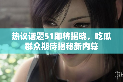 热议话题51即将揭晓，吃瓜群众期待揭秘新内幕