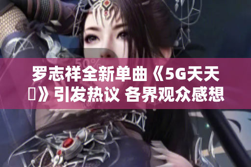 罗志祥全新单曲《5G天天奭》引发热议 各界观众感想汇总
