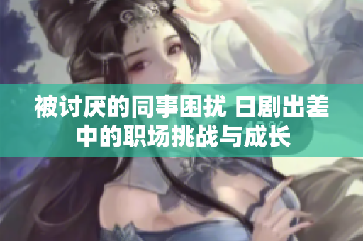 被讨厌的同事困扰 日剧出差中的职场挑战与成长
