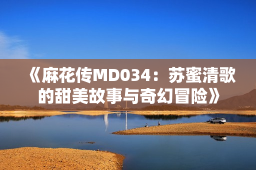 《麻花传MD034：苏蜜清歌的甜美故事与奇幻冒险》