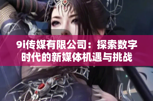 9i传媒有限公司：探索数字时代的新媒体机遇与挑战