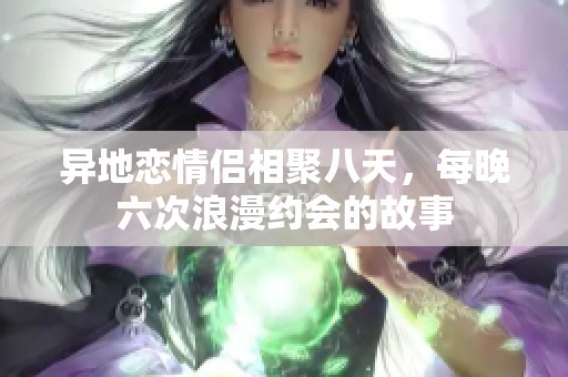 异地恋情侣相聚八天，每晚六次浪漫约会的故事