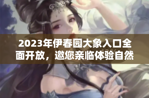 2023年伊春园大象入口全面开放，邀您亲临体验自然之美