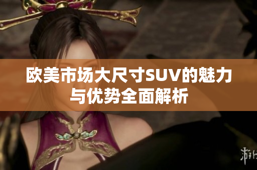 欧美市场大尺寸SUV的魅力与优势全面解析