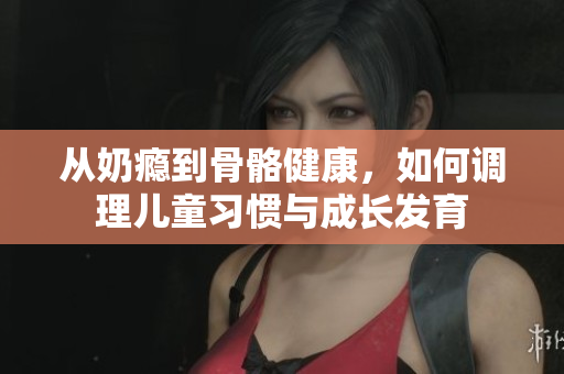 从奶瘾到骨骼健康，如何调理儿童习惯与成长发育