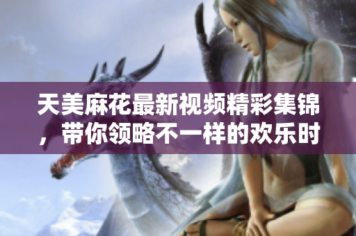 天美麻花最新视频精彩集锦，带你领略不一样的欢乐时光