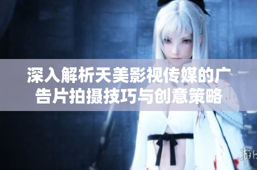 深入解析天美影视传媒的广告片拍摄技巧与创意策略