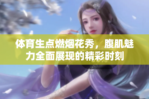 体育生点燃烟花秀，腹肌魅力全面展现的精彩时刻