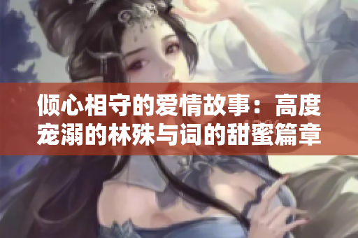 倾心相守的爱情故事：高度宠溺的林殊与词的甜蜜篇章