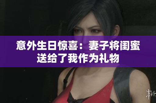 意外生日惊喜：妻子将闺蜜送给了我作为礼物