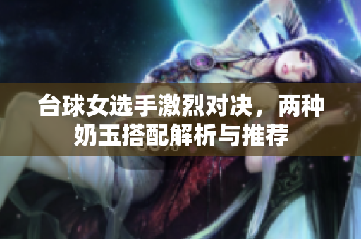 台球女选手激烈对决，两种奶玉搭配解析与推荐