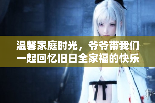 温馨家庭时光，爷爷带我们一起回忆旧日全家福的快乐瞬间