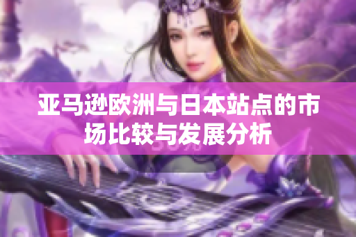 亚马逊欧洲与日本站点的市场比较与发展分析