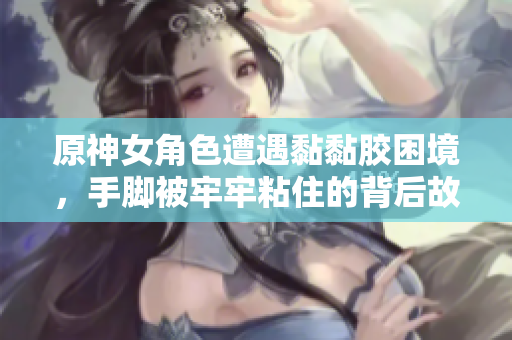 原神女角色遭遇黏黏胶困境，手脚被牢牢粘住的背后故事