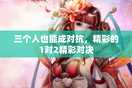三个人也能成对抗，精彩的1对2精彩对决