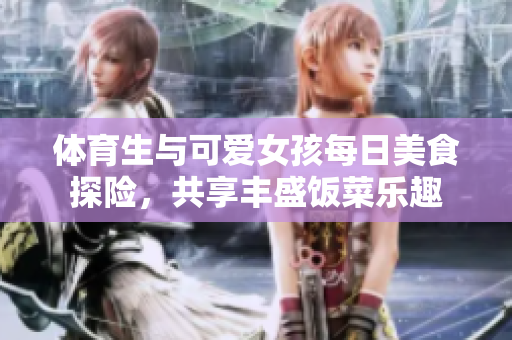体育生与可爱女孩每日美食探险，共享丰盛饭菜乐趣
