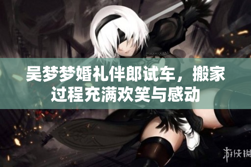 吴梦梦婚礼伴郎试车，搬家过程充满欢笑与感动