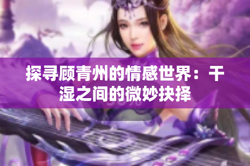 探寻顾青州的情感世界：干湿之间的微妙抉择