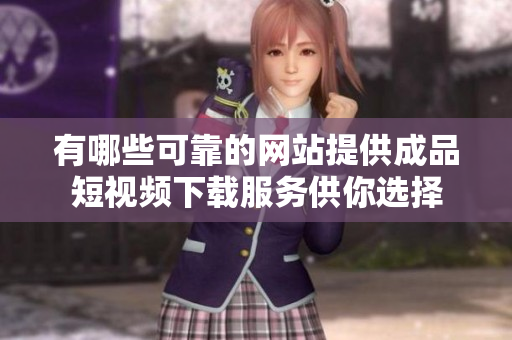 有哪些可靠的网站提供成品短视频下载服务供你选择