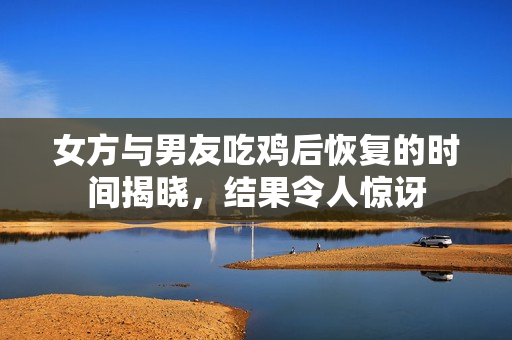 女方与男友吃鸡后恢复的时间揭晓，结果令人惊讶