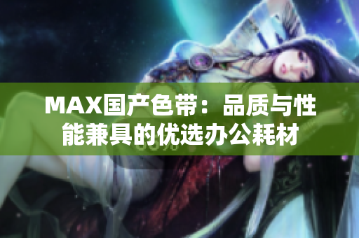 MAX国产色带：品质与性能兼具的优选办公耗材