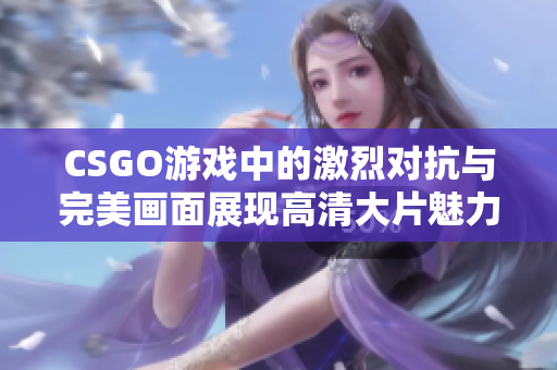 CSGO游戏中的激烈对抗与完美画面展现高清大片魅力
